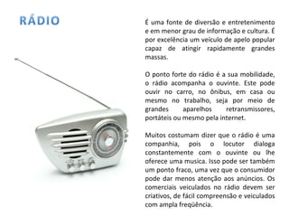 É uma fonte de diversão e entretenimento e em menor grau de informação e cultura. É por excelência um veículo de apelo popular capaz de atingir rapidamente grandes massas.  O ponto forte do rádio é a sua mobilidade, o rádio acompanha o ouvinte. Este pode ouvir no carro, no ônibus, em casa ou mesmo no trabalho, seja por meio de grandes aparelhos retransmissores, portáteis ou mesmo pela internet. Muitos costumam dizer que o rádio é uma companhia, pois o locutor dialoga constantemente com o ouvinte ou lhe oferece uma musica. Isso pode ser também um ponto fraco, uma vez que o consumidor pode dar menos atenção aos anúncios. Os comerciais veiculados no rádio devem ser criativos, de fácil compreensão e veiculados com ampla freqüência. 