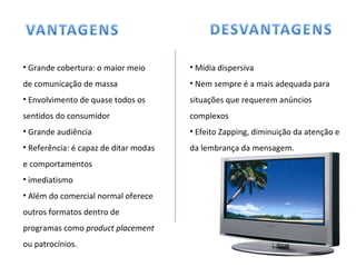 Grande cobertura: o maior meio de comunicação de massa Envolvimento de quase todos os sentidos do consumidor Grande audiência Referência: é capaz de ditar modas e comportamentos imediatismo Além do comercial normal oferece  outros formatos dentro de programas como  product placement  ou patrocínios. Mídia dispersiva Nem sempre é a mais adequada para situações que requerem anúncios complexos Efeito Zapping, diminuição da atenção e da lembrança da mensagem. 