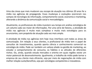 Uma das áreas que mais mudaram seu escopo de atuação nos últimos 20 anos foi a mídia nas agências de propaganda. Essas mudanças e evoluções ocorreram nos campos de tecnologia da informação, comportamento social, economia e marketing, alterando a dinâmica da comunicação social e mercadológica.  Atualmente, os profissionais de mídia investem seu tempo em análise estratégica de um volume cada vez maior de informações. Por uma série de fatores, a atividade de mídia nas agências é muito mais complexa e muito mais estratégica para os anunciantes, com propósito de atuação cada vez mais amplo. A atividade de mídia nas agências tem hoje ricas interfaces com todas as áreas da comunicação. Em relação a seus clientes, o profissional de mídia tem o papel de consultor de investimentos, quando aporta ciência e conhecimento comercial na estratégia de mídia. Pode ser também um valioso aliado na gestão de marketing, ao estudar o comportamento de consumo, os hábitos e as atitudes de diferentes nichos. Ou, ainda, quando estuda mercados e orienta em quais regiões existe um maior potencial de desenvolvimento. Igualmente, o trabalho de mídia pode tornar a empresa de seu cliente mais eficiente, seja por meio de negociações de mídia com melhor relação custo/benefício, seja por estratégias competentes e inovadoras.  