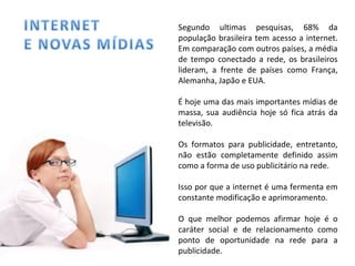 Segundo ultimas pesquisas, 68% da população brasileira tem acesso a internet. Em comparação com outros países, a média de tempo conectado a rede, os brasileiros lideram, a frente de países como França, Alemanha, Japão e EUA. É hoje uma das mais importantes mídias de massa, sua audiência hoje só fica atrás da televisão. Os formatos para publicidade, entretanto, não estão completamente definido assim como a forma de uso publicitário na rede.  Isso por que a internet é uma fermenta em constante modificação e aprimoramento. O que melhor podemos afirmar hoje é o caráter social e de relacionamento como ponto de oportunidade na rede para a publicidade. 