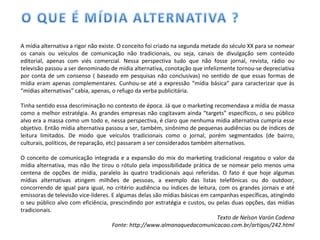 A mídia alternativa a rigor não existe. O conceito foi criado na segunda metade do século XX para se nomear os canais ou veículos de comunicação não tradicionais, ou seja, canais de divulgação sem conteúdo editorial, apenas com viés comercial. Nessa perspectiva tudo que não fosse jornal, revista, rádio ou televisão passou a ser denominado de mídia alternativa, conotação que infelizmente tornou-se depreciativa por conta de um consenso ( baseado em pesquisas não conclusivas) no sentido de que essas formas de mídia eram apenas complementares. Cunhou-se até a expressão “mídia básica” para caracterizar que às “mídias alternativas” cabia, apenas, o refugo da verba publicitária. Tinha sentido essa descriminação no contexto de época. Já que o marketing recomendava a mídia de massa como a melhor estratégia. As grandes empresas não cogitavam ainda “targets” específicos, o seu público alvo era a massa como um todo e, nessa perspectiva, é claro que nenhuma mídia alternativa cumpria esse objetivo. Então mídia alternativa passou a ser, também, sinônimo de pequenas audiências ou de índices de leitura limitados. De modo que veículos tradicionais como o jornal, porém segmentados (de bairro, culturais, políticos, de reparação, etc) passaram a ser considerados também alternativos. O conceito de comunicação integrada e a expansão do mix do marketing tradicional resgatou o valor da mídia alternativa, mas não lhe tirou o rótulo pela impossibilidade prática de se nomear pelo menos uma centena de opções de mídia, paralelo às quatro tradicionais aqui referidas. O fato é que hoje algumas mídias alternativas atingem milhões de pessoas, a exemplo das listas telefônicas ou do outdoor, concorrendo de igual para igual, no critério audiência ou índices de leitura, com os grandes jornais e até emissoras de televisão vice-líderes. E algumas delas são mídias básicas em campanhas específicas, atingindo o seu público alvo com eficiência, prescindindo por estratégia e custos, ou pelas duas opções, das mídias tradicionais. Texto de Nelson Varón Cadena Fonte: http://www.almanaquedacomunicacao.com.br/artigos/242.html 