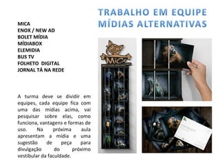 MICA ENOX / NEW AD BOLET MÍDIA MÍDIABOX ELEMIDIA BUS TV FOLHETO  DIGITAL JORNAL TÁ NA REDE A turma deve se dividir em equipes, cada equipe fica com uma das mídias acima, vai pesquisar sobre elas, como funciona, vantagens e formas de uso. Na próxima aula apresentam a mídia e uma sugestão de peça para divulgação do próximo vestibular da faculdade. 