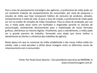 Para a área de planejamento estratégico das agências, o profissional de mídia pode ser um excelente tradutor do comportamento do consumidor, por meio de pesquisas e estudos de mídia que hoje incorporam hábitos de consumo de produtos, atitudes, comportamento e estilo de vida. Já para a área de criação, o profissional de mídia pode ser um co-criador de soluções de mídia inovadoras. Para as áreas de produção, por sua vez, o mídia pode atuar como um facilitador e negociador perante os veículos de comunicação, contribuindo decisivamente para a implantação de novos formatos gráficos, eletrônicos ou mesmo digitais. Finalmente, para o atendimento, o mídia pode ser o grande parceiro de trabalho, formando uma dupla que torna melhor o atendimento ao cliente e a dinâmica dos trabalhos da agência.  Nesta época em que os universos da mídia estabelecida e das novas mídias estão em colisão, cabe a você perceber o efeito dessa mixagem entre os diferentes canais de relacionamento com o consumidor.  Fonte: Por Paulo Cesar Queiroz - Vice-presidente executivo da DM9DDB, in www.meioemensagem.com.br  