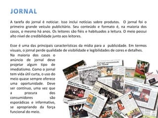 A tarefa do jornal é noticiar. Isso inclui notícias sobre produtos.  O jornal foi o primeiro grande veículo publicitário. Seu conteúdo e formato é, na maioria dos casos, o mesmo há anos. Os leitores são fiéis e habituados a leitura. O meio possui alto nível de credibilidade junto aos leitores.  Esse é uma das principais características da mídia para a  publicidade. Em termos visuais, o jornal perde qualidade de visibilidade e legibilidades de cores e detalhes. Na maioria dos casos o anúncio de jornal deve projetar algum tipo de imediatismo. Como o jornal tem vida útil curta, o uso do meio quase sempre oferece uma oportunidade. Deve ser contínuo, uma vez que a procura dos consumidores são esporádicas e informativo, se apropriando da força funcional do meio. 