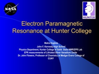 Electron ParamagneticElectron Paramagnetic
Resonance at Hunter CollegeResonance at Hunter College
Makia Hughes
John F. Kennedy High School
Physics Department, Hunter College of Solid State NMR/EPR Lab 
EPR measurements of Lithiated Silver Vanadium Oxide 
Dr. John Flowers, Professor of Chemistry at Medgar Evers College of
CUNY
 