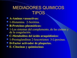 MEDIADORES QUIMICOS
           TIPOS
 A-Aminas   vasoactivas:
 1-Histamina. 2-Serótina.
 B-Proteínas plasmáticas:
 1-Los sistemas del complemento, de las cininas y
  de la coagulación.
 C-Metabolitos del ácido araquidónico:
 1-Prostaglandinas 2-leucotrienos 3-Lipoxinas.
 D-Factor activador de plaquetas.
 E- Citocinas y quimiocinas
 