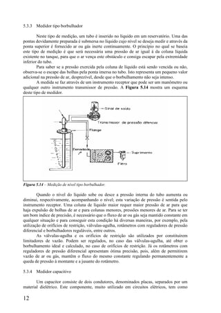 12
5.3.3 Medidor tipo borbulhador
Neste tipo de medição, um tubo é inserido no líquido em um reservatório. Uma das
pontas devidamente preparada é submersa no líquido cujo nível se deseja medir e através da
ponta superior é fornecido ar ou gás inerte continuamente. O princípio no qual se baseia
este tipo de medição é que será necessária uma pressão de ar igual à da coluna líquida
existente no tanque, para que o ar vença este obstáculo e consiga escapar pela extremidade
inferior do tubo.
Para saber se a pressão exercida pela coluna de líquido está sendo vencida ou não,
observa-se o escape das bolhas pela ponta imersa no tubo. Isto representa um pequeno valor
adicional na pressão de ar, desprezível, desde que o borbulhamento não seja intenso.
A medida se faz através de um instrumento receptor que pode ser um manômetro ou
qualquer outro instrumento transmissor de pressão. A Figura 5.14 mostra um esquema
deste tipo de medidor.
Figura 5.14 – Medição de nível tipo borbulhador.
Quando o nível do líquido sobe ou desce a pressão interna do tubo aumenta ou
diminui, respectivamente, acompanhando o nível; esta variação de pressão é sentida pelo
instrumento receptor. Uma coluna de líquido maior requer maior pressão de ar para que
haja expulsão de bolhas de ar e para colunas menores, pressões menores de ar. Para se ter
um bom índice de precisão, é necessário que o fluxo de ar ou gás seja mantido constante em
qualquer situação e para conseguir esta condição há diversas maneiras, por exemplo, pela
utilização de orifícios de restrição, válvulas-agulha, rotâmetros com reguladores de pressão
diferencial e borbulhadores reguláveis, entre outros.
As válvulas-agulha e os orifícios de restrição são utilizados por constituírem
limitadores de vazão. Podem ser regulados, no caso das válvulas-agulha, até obter o
borbulhamento ideal e calculado, no caso de orifícios de restrição. Já os rotâmetros com
reguladores de pressão diferencial apresentam ótima precisão, pois, além de permitirem
vazão de ar ou gás, mantêm o fluxo do mesmo constante regulando permanentemente a
queda de pressão à montante e a jusante do rotâmetro.
5.3.4 Medidor capacitivo
Um capacitor consiste de dois condutores, denominados placas, separados por um
material dielétrico. Este componente, muito utilizado em circuitos elétricos, tem como
 