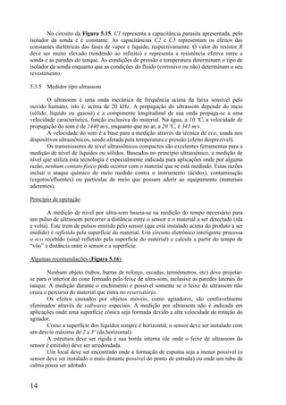 14
No circuito da Figura 5.15, C1 representa a capacitância parasita apresentada, pelo
isolador da sonda e é constante. As capacitâncias C2 e C3 representam os efeitos das
constantes dielétricas das fases de vapor e líquido, respectivamente. O valor do resistor R
deve ser muito elevado (tendendo ao infinito) e representa a resistência efetiva entre a
sonda e as paredes do tanque. As condições de pressão e temperatura determinam o tipo de
isolador da sonda enquanto que as condições do fluido (corrosivo ou não) determinam o seu
revestimento.
5.3.5 Medidor tipo ultrassom
O ultrassom é uma onda mecânica de frequência acima da faixa sensível pelo
ouvido humano, isto é, acima de 20 kHz. A propagação do ultrassom depende do meio
(sólido, líquido ou gasoso) e a componente longitudinal de sua onda propaga-se a uma
velocidade característica, função exclusiva do material. Na água, a 10 ºC, a velocidade de
propagação do som é de 1440 m/s, enquanto que no ar, a 20 ºC, é 343 m/s.
A velocidade do som é a base para a medição através da técnica de eco, usada nos
dispositivos ultrassônicos, sendo afetada pela temperatura e pressão (efeito desprezível).
Os transmissores de nível ultrassônicos compactos são excelentes ferramentas para a
medição de nível de líquidos ou sólidos. Baseados no princípio ultrassônico, a medição de
nível que utiliza esta tecnologia é especialmente indicada para aplicações onde por alguma
razão, nenhum contato físico pode ocorrer com o material que se está medindo. Estas razões
incluir o ataque químico do meio medido contra o instrumento (ácidos), contaminação
(esgotos/efluentes) ou partículas do meio que possam aderir ao equipamento (materiais
aderentes).
Princípio de operação
A medição de nível por ultra-som baseia-se na medição do tempo necessário para
um pulso de ultrassom percorrer a distância entre o sensor e o material a ser detectado (ida
e volta). Este trem de pulsos emitido pelo sensor (que está instalado acima do produto a ser
medido) é refletido pela superfície do material. Um circuito eletrônico inteligente processa
o eco recebido (sinal refletido pela superfície do material) e calcula a partir do tempo de
“vôo” a distância entre o sensor e a superfície.
Algumas recomendações (Figura 5.16)
Nenhum objeto (tubos, barras de reforço, escadas, termômetros, etc) deve projetar-
se para o interior do cone formado pelo feixe de ultra-som, inclusive as paredes laterais do
tanque. A medição durante o enchimento é possível somente se o feixe do ultrassom não
cruza o percurso do material que entra no reservatório.
Os efeitos causados por objetos móveis, como agitadores, são confiavelmente
eliminados através de softwares especiais. A medição por ultrassom não é indicada em
aplicações onde uma superfície cônica seja formada devido a alta velocidade de rotação do
agitador.
Como a superfície dos líquidos sempre é horizontal, o sensor deve ser instalado com
um desvio máximo de 2 a 3º (da horizontal).
A estrutura deve ser rígida e sua borda interna (de onde o feixe de ultrassom do
sensor é emitido) deve ser arredondada.
Um local deve ser encontrado onde a formação de espuma seja a menor possível (o
sensor deve ser instalado o mais distante possível do ponto de entrada) ou onde um tubo de
calma possa ser adotado.
 