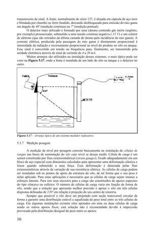 16
transmissora de sinal. A fonte, normalmente de césio 137, é alojada em cápsula de aço inox
e blindada por chumbo ou ferro fundido, deixando desbloqueada para emissão do raio gama
um ângulo de 40º (medição contínua) ou 7º (medição pontual).
O detector mais utilizado é formado por uma câmara contendo gás inerte (argônio,
por exemplo) pressurizado, submetido a uma tensão contínua negativa (-15 V) e um coletor
de elétrons (que são retirados da última camada do átomo pela incidência do raio gama). A
corrente elétrica, produzida pela passagem do raio gama é diretamente proporcional à
intensidade da radiação e inversamente proporcional ao nível do produto no silo ou tanque.
Esse sinal é convertido em tensão ou frequência para, finalmente, ser transmitido pela
unidade eletrônica através de sinal de corrente de 4 a 20 mA.
Muitos arranjos são utilizados na instalação desses sistemas; o mais típico pode ser
visto na Figura 5.17, onde a fonte é instalada de um lado do silo ou tanque e o detector no
outro.
Figura 5.17 – Arranjo típico de um sistema medidor radioativo.
5.3.7 Medição pesagem
A medição de nível por pesagem consiste basicamente na instalação de células de
cargas nas bases de sustentação do silo cujo nível se deseja medir. Célula de carga é um
sensor constituído por fitas extensiométricas (strain gauges), fixado adequadamente em um
bloco de aço especial com dimensões calculadas para apresentar uma deformação elástica e
linear quando submetido a uma força. Essa deformação é detectada pelas fitas
extensiométricas através da variação de sua resistência elétrica. As células de carga podem
ser instaladas sob os pontos de apoio da estrutura do silo, de tal forma que o seu peso é
nelas aplicado. Para estas aplicações é necessário que as células de carga sejam imunes a
esforços laterais. Para isto seus encostos para a carga são constituídos de apoios especiais
do tipo côncavo ou esférico. O número de células de carga varia em função da forma de
silo, sendo que a solução que apresenta melhor precisão é apoiar o silo em três células
dispostas defasadas de 120º em relação à projeção do seu centro de simetria.
Sempre que possível o silo deve ser projetado com seção transversal circular de
forma a garantir uma distribuição estável e equalizada do peso total entre as três células de
carga. Em algumas instalações existem silos apoiados em uma ou duas células de carga
sendo os outros apoios fixos; esta solução não é recomendada devido à imprecisão
provocada pela distribuição desigual do peso entre os apoios.
 