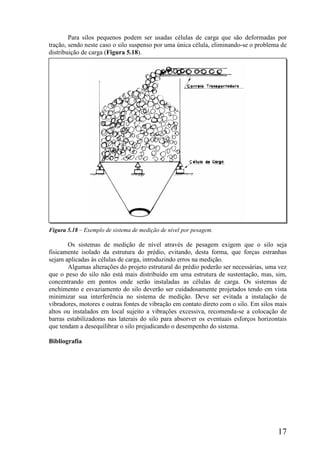 17
Para silos pequenos podem ser usadas células de carga que são deformadas por
tração, sendo neste caso o silo suspenso por uma única célula, eliminando-se o problema de
distribuição de carga (Figura 5.18).
Figura 5.18 – Exemplo de sistema de medição de nível por pesagem.
Os sistemas de medição de nível através de pesagem exigem que o silo seja
fisicamente isolado da estrutura do prédio, evitando, desta forma, que forças estranhas
sejam aplicadas às células de carga, introduzindo erros na medição.
Algumas alterações do projeto estrutural do prédio poderão ser necessárias, uma vez
que o peso do silo não está mais distribuído em uma estrutura de sustentação, mas, sim,
concentrando em pontos onde serão instaladas as células de carga. Os sistemas de
enchimento e esvaziamento do silo deverão ser cuidadosamente projetados tendo em vista
minimizar sua interferência no sistema de medição. Deve ser evitada a instalação de
vibradores, motores e outras fontes de vibração em contato direto com o silo. Em silos mais
altos ou instalados em local sujeito a vibrações excessiva, recomenda-se a colocação de
barras estabilizadoras nas laterais do silo para absorver os eventuais esforços horizontais
que tendam a desequilibrar o silo prejudicando o desempenho do sistema.
Bibliografia
 