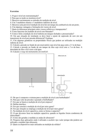 18
Exercícios
1. O que é nível em instrumentação?
2. Para que se mede ou monitora nível?
3. Descreva sucintamente os métodos de medição de nível.
4. Cite 3 medidores diretos e 3 medidores indiretos de nível.
5. Descreva uma provável medição do nível de um tanque de combustíveis de um posto.
6. Cite algumas vantagens e limitações de visores de nível.
7. Quais as diferenças principais entre visores refletivos e transparentes?
8. Como funciona um medidor de nível com flutuador?
9. Como é feita a medição de nível indireta em tanques fechados e pressurizados?
10. Em que situação de instalação se deve fazer o ajuste de supressão de zero em um
transmissor de nível por pressão diferencial? Explique.
11. Cite algumas grandezas ou propriedades físicas que podem ser utilizadas na medição
indireta de nível.
12. Calcule a pressão no fundo de um reservatório cujo nível da água está a 2,5 m da base.
13. Calcule a pressão no fundo de um tanque de óleo cujo nível esta a 3 m da base. A
densidade do óleo e 0,8 vezes a da água.
14. Calcule o range do instrumento em mmH2O.
15. De que é composto o sistema para a medição de nível com borbulhador?
16. Para que valor de pressão é ajustado o borbulhador?
17. Em que se baseia a medição de nível por empuxo?
18. Defina interface.
19. Em que consiste a medição de nível por raios gama?
20. Em que situação se emprega a medição de nível por raios gama?
21. Na medição de nível capacitiva, como se forma o capacitor?
22. O que devemos fazer na medição capacitiva, quando os líquidos forem condutores de
eletricidade?
23. Como são geradas e medidas as ondas do ultrassom?
24. Pesquise duas aplicações onde é utilizado o medidor tipo radar porque não poderia ser
utilizado o medidor tipo ultrassom.
25. Quais os dispositivos mais utilizados na medição de sólidos?
 
