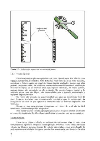 2
Figura 5.1 – Medidor tipo régua (com mecanismo de prumo).
5.2.2 Visores de nível
Estes instrumentos aplicam o princípio dos vasos comunicantes. Um tubo de vidro
especial, transparente, é colocado a partir da base do reservatório até o seu ponto mais alto,
permitindo a leitura precisa do nível do líquido (escala graduada), mesmo para altas
pressões (tanques fechados). Os visores de nível se destinam exclusivamente à monitoração
do nível de líquido ou da interface entre dois líquidos imiscíveis, em vasos, colunas,
reatores, tanques etc. submetidos ou não a pressão. São simples, baratos, precisos e de
indicação direta, mas são frágeis, não recomendados para o controle automatizado e
requerem limpeza periódica.
Os visores são aplicados na quase totalidade dos casos de monitoração local de
nível, devido ao seu baixo custo em comparação com outros tipos de instrumentos. As
exceções são os casos em que a pressão e temperatura são tão altas que impedem a sua
utilização.
Devido às suas características construtivas, os visores de nível são de fácil
manutenção e oferecem segurança na operação.
Para atender as mais variadas aplicações em diversos processos existem atualmente
os visores do tipo tubular, de vidro plano, magnéticos e os especiais para uso em caldeiras.
Visores tubulares
Estes visores (Figura 5.2) são normalmente fabricados com tubos de vidro retos
com paredes de espessuras adequadas a cada aplicação. O tubo do visor é fixado entre duas
válvulas de bloqueio especiais (juntas de vedação apropriadas a cada especificação de
projetos) com uma tubulação de bypass, para facilitar sua remoção para limpeza. Os tubos
Régua ou fita
graduada
 