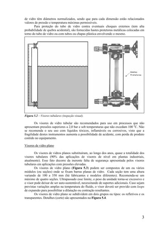 3
de vidro têm diâmetros normalizados, sendo que para cada dimensão estão relacionados
valores de pressão e temperatura máximas permissíveis.
Para proteção do tubo de vidro contra eventuais choques externos (tem alta
probabilidade de quebra acidental), são fornecidas hastes protetoras metálicas colocadas em
torno do tubo de vidro ou com tubos ou chapas plástica envolvendo o mesmo.
Figura 5.2 – Visores tubulares (inspeção visual).
Os visores de vidro tubular são recomendados para uso em processos que não
apresentam pressões superiores a 2,0 bar e sob temperaturas que não excedam 100 o
C. Não
se recomenda o seu uso com líquidos tóxicos, inflamáveis ou corrosivos, visto que a
fragilidade destes instrumentos aumenta a possibilidade de acidente, com perda de produto
contido no equipamento.
Visores de vidro plano
Os visores de vidros planos substituíram, ao longo dos anos, quase a totalidade dos
visores tubulares (90% das aplicações de visores de nível em plantas industriais,
atualmente). Esse fato decorre da inerente falta de segurança apresentada pelos visores
tubulares em aplicações com pressões elevadas.
Os visores de vidro plano (Figura 5.3) podem ser compostos de um ou vários
módulos (ou seções) onde se fixam barras planas de vidro. Cada seção tem uma altura
variando de 100 a 350 mm (há fabricantes e modelos diferentes). Recomenda-se um
máximo de quatro seções. Ultrapassado esse limite, o peso da unidade torna-se excessivo e
o visor pode deixar de ser auto-sustentável, necessitando de suportes adicionais. Caso sejam
previstas variações amplas na temperatura do fluido, o visor deverá ser provido com loops
de expansão para possibilitar a dilatação ou contração resultantes.
Os visores de vidro plano se subdividem em dois grupos ou tipos: os refletivos e os
transparentes. Detalhes (corte) são apresentados na Figura 5.4.
 