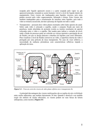 5
ocupada pelo líquido aparecerá escura e a parte ocupada pelo vapor ou gás
aparecerá prateada, tornando-se assim bastante visível o nível do liquido dentro do
equipamento. Estes visores são inadequados para líquidos viscosos, pois estes
podem escorrer pelo vidro vagarosamente, falseando a leitura. Estes visores são
também inadequados para a monitoração de interface entre líquidos, pois todo o
vidro se tornaria escurecido, devido à presença de líquido em todo o canal.
• Transparentes – possuem dois vidros planos montados sobre lados opostos do canal.
Sobre cada vidro é colocado o espelho, sendo o conjunto fixado por meio de
parafusos, tendo almofadas de proteção (contra as tensões resultantes do aperto)
colocadas entre o vidro e o espelho. São usados para indicar a variação de nível,
onde o fluido de processo pode ser colorido ou viscoso (permite a percepção da cor
do fluido), em que se deseja detectar a interface de líquidos com cores diferentes.
Para visualizar o nível de fluidos corrosivos ao vidro, a superfície interna do vidro é
protegida por uma película de mica transparente. No caso do visor refletivo, a
necessidade de ranhuras prismáticas com características refletivas impede a
aplicação de mica.
Figura 5.4 – Vista em corte dos visores de vidro plano refletivo (a) e transparente (b).
A principal desvantagem dos visores multisseções são as regiões de não-visibilidade
entre seções adjacentes, que medem tipicamente 38 mm. Quando o desnível a ser medido
exigir um número de seções adicionais, os visores podem ter suas faixas de leitura
sobrepostas, como mostra a Figura 5.5.
Parafuso em “U”
(grampo)
Juntas de
vedação
Juntas
almofadadas
Parafuso
Câmara do
líquido
Câmara do
líquido
Corpo Corpo
Espelho
(capa)
Espelho
Vidro
refletivo
Ranhura
prismática
Porcas
Porcas
Vidro
transparente
 