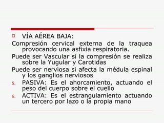 VÍA AÉREA BAJA: Compresión cervical externa de la traquea provocando una asfixia respiratoria. Puede ser Vascular si la compresión se realiza sobre la Yugular y Carotidas Puede ser nerviosa si afecta la médula espinal y los ganglios nerviosos PASIVA: Es el ahorcamiento, actuando el peso del cuerpo sobre el cuello ACTIVA: Es el estrangulamiento actuando un tercero por lazo o la propia mano 