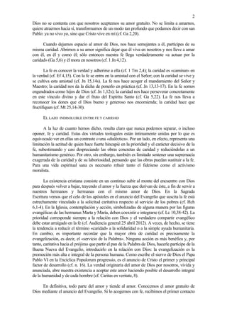 2
Dios no se contenta con que nosotros aceptemos su amor gratuito. No se limita a amarnos,
quiere atraernos hacia sí, transformarnos de un modo tan profundo que podamos decir con san
Pablo: ya no vivo yo, sino que Cristo vive en mí (cf. Ga 2,20).

      Cuando dejamos espacio al amor de Dios, nos hace semejantes a él, partícipes de su
misma caridad. Abrirnos a su amor significa dejar que él viva en nosotros y nos lleve a amar
con él, en él y como él; sólo entonces nuestra fe llega verdaderamente «a actuar por la
caridad» (Ga 5,6) y él mora en nosotros (cf. 1 Jn 4,12).

       La fe es conocer la verdad y adherirse a ella (cf. 1 Tm 2,4); la caridad es «caminar» en
la verdad (cf. Ef 4,15). Con la fe se entra en la amistad con el Señor; con la caridad se vive y
se cultiva esta amistad (cf. Jn 15,14s). La fe nos hace acoger el mandamiento del Señor y
Maestro; la caridad nos da la dicha de ponerlo en práctica (cf. Jn 13,13-17). En la fe somos
engendrados como hijos de Dios (cf. Jn 1,12s); la caridad nos hace perseverar concretamente
en este vínculo divino y dar el fruto del Espíritu Santo (cf. Ga 5,22). La fe nos lleva a
reconocer los dones que el Dios bueno y generoso nos encomienda; la caridad hace que
fructifiquen (cf. Mt 25,14-30).

      EL LAZO   INDISOLUBLE ENTRE FE Y CARIDAD

      A la luz de cuanto hemos dicho, resulta claro que nunca podemos separar, o incluso
oponer, fe y caridad. Estas dos virtudes teologales están íntimamente unidas por lo que es
equivocado ver en ellas un contraste o una «dialéctica». Por un lado, en efecto, representa una
limitación la actitud de quien hace fuerte hincapié en la prioridad y el carácter decisivo de la
fe, subestimando y casi despreciando las obras concretas de caridad y reduciéndolas a un
humanitarismo genérico. Por otro, sin embargo, también es limitado sostener una supremacía
exagerada de la caridad y de su laboriosidad, pensando que las obras puedan sustituir a la fe.
Para una vida espiritual sana es necesario rehuir tanto el fideísmo como el activismo
moralista.

       La existencia cristiana consiste en un continuo subir al monte del encuentro con Dios
para después volver a bajar, trayendo el amor y la fuerza que derivan de éste, a fin de servir a
nuestros hermanos y hermanas con el mismo amor de Dios. En la Sagrada
Escritura vemos que el celo de los apóstoles en el anuncio del Evangelio que suscita la fe está
estrechamente vinculado a la solicitud caritativa respecto al servicio de los pobres (cf. Hch
6,1-4). En la Iglesia, contemplación y acción, simbolizadas de alguna manera por las figuras
evangélicas de las hermanas Marta y María, deben coexistir e integrarse (cf. Lc 10,38-42). La
prioridad corresponde siempre a la relación con Dios y el verdadero compartir evangélico
debe estar arraigado en la fe (cf. Audiencia general 25 abril 2012). A veces, de hecho, se tiene
la tendencia a reducir el término «caridad» a la solidaridad o a la simple ayuda humanitaria.
En cambio, es importante recordar que la mayor obra de caridad es precisamente la
evangelización, es decir, el «servicio de la Palabra». Ninguna acción es más benéfica y, por
tanto, caritativa hacia el prójimo que partir el pan de la Palabra de Dios, hacerle partícipe de la
Buena Nueva del Evangelio, introducirlo en la relación con Dios: la evangelización es la
promoción más alta e integral de la persona humana. Como escribe el siervo de Dios el Papa
Pablo VI en la Encíclica Populorum progressio, es el anuncio de Cristo el primer y principal
factor de desarrollo (cf. n. 16). La verdad originaria del amor de Dios por nosotros, vivida y
anunciada, abre nuestra existencia a aceptar este amor haciendo posible el desarrollo integral
de la humanidad y de cada hombre (cf. Caritas en veritate, 8).

     En definitiva, todo parte del amor y tiende al amor. Conocemos el amor gratuito de
Dios mediante el anuncio del Evangelio. Si lo acogemos con fe, recibimos el primer contacto
 