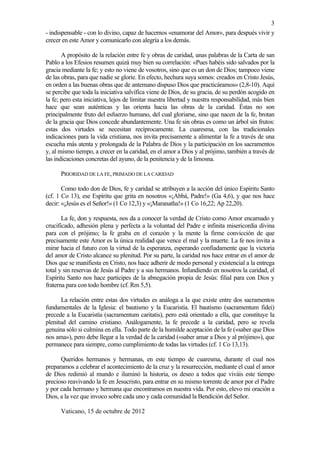3
- indispensable - con lo divino, capaz de hacernos «enamorar del Amor», para después vivir y
crecer en este Amor y comunicarlo con alegría a los demás.

       A propósito de la relación entre fe y obras de caridad, unas palabras de la Carta de san
Pablo a los Efesios resumen quizá muy bien su correlación: «Pues habéis sido salvados por la
gracia mediante la fe; y esto no viene de vosotros, sino que es un don de Dios; tampoco viene
de las obras, para que nadie se gloríe. En efecto, hechura suya somos: creados en Cristo Jesús,
en orden a las buenas obras que de antemano dispuso Dios que practicáramos» (2,8-10). Aquí
se percibe que toda la iniciativa salvífica viene de Dios, de su gracia, de su perdón acogido en
la fe; pero esta iniciativa, lejos de limitar nuestra libertad y nuestra responsabilidad, más bien
hace que sean auténticas y las orienta hacia las obras de la caridad. Éstas no son
principalmente fruto del esfuerzo humano, del cual gloriarse, sino que nacen de la fe, brotan
de la gracia que Dios concede abundantemente. Una fe sin obras es como un árbol sin frutos:
estas dos virtudes se necesitan recíprocamente. La cuaresma, con las tradicionales
indicaciones para la vida cristiana, nos invita precisamente a alimentar la fe a través de una
escucha más atenta y prolongada de la Palabra de Dios y la participación en los sacramentos
y, al mismo tiempo, a crecer en la caridad, en el amor a Dios y al prójimo, también a través de
las indicaciones concretas del ayuno, de la penitencia y de la limosna.

      PRIORIDAD DE LA FE, PRIMADO DE LA CARIDAD

       Como todo don de Dios, fe y caridad se atribuyen a la acción del único Espíritu Santo
(cf. 1 Co 13), ese Espíritu que grita en nosotros «¡Abbá, Padre!» (Ga 4,6), y que nos hace
decir: «¡Jesús es el Señor!» (1 Co 12,3) y «¡Maranatha!» (1 Co 16,22; Ap 22,20).

       La fe, don y respuesta, nos da a conocer la verdad de Cristo como Amor encarnado y
crucificado, adhesión plena y perfecta a la voluntad del Padre e infinita misericordia divina
para con el prójimo; la fe graba en el corazón y la mente la firme convicción de que
precisamente este Amor es la única realidad que vence el mal y la muerte. La fe nos invita a
mirar hacia el futuro con la virtud de la esperanza, esperando confiadamente que la victoria
del amor de Cristo alcance su plenitud. Por su parte, la caridad nos hace entrar en el amor de
Dios que se manifiesta en Cristo, nos hace adherir de modo personal y existencial a la entrega
total y sin reservas de Jesús al Padre y a sus hermanos. Infundiendo en nosotros la caridad, el
Espíritu Santo nos hace partícipes de la abnegación propia de Jesús: filial para con Dios y
fraterna para con todo hombre (cf. Rm 5,5).

      La relación entre estas dos virtudes es análoga a la que existe entre dos sacramentos
fundamentales de la Iglesia: el bautismo y la Eucaristía. El bautismo (sacramentum fidei)
precede a la Eucaristía (sacramentum caritatis), pero está orientado a ella, que constituye la
plenitud del camino cristiano. Análogamente, la fe precede a la caridad, pero se revela
genuina sólo si culmina en ella. Todo parte de la humilde aceptación de la fe («saber que Dios
nos ama»), pero debe llegar a la verdad de la caridad («saber amar a Dios y al prójimo»), que
permanece para siempre, como cumplimiento de todas las virtudes (cf. 1 Co 13,13).

      Queridos hermanos y hermanas, en este tiempo de cuaresma, durante el cual nos
preparamos a celebrar el acontecimiento de la cruz y la resurrección, mediante el cual el amor
de Dios redimió al mundo e iluminó la historia, os deseo a todos que viváis este tiempo
precioso reavivando la fe en Jesucristo, para entrar en su mismo torrente de amor por el Padre
y por cada hermano y hermana que encontramos en nuestra vida. Por esto, elevo mi oración a
Dios, a la vez que invoco sobre cada uno y cada comunidad la Bendición del Señor.

      Vaticano, 15 de octubre de 2012
 