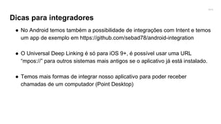2016
Dicas para integradores
● No Android temos também a possibilidade de integrações com Intent e temos
um app de exemplo em https://github.com/sebad78/android-integration
● O Universal Deep Linking é só para iOS 9+, é possível usar uma URL
“mpos://” para outros sistemas mais antigos se o aplicativo já está instalado.
● Temos mais formas de integrar nosso aplicativo para poder receber
chamadas de um computador (Point Desktop)
 