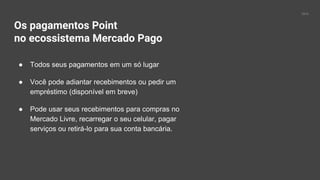 2016
Os pagamentos Point
no ecossistema Mercado Pago
● Todos seus pagamentos em um só lugar
● Você pode adiantar recebimentos ou pedir um
empréstimo (disponível em breve)
● Pode usar seus recebimentos para compras no
Mercado Livre, recarregar o seu celular, pagar
serviços ou retirá-lo para sua conta bancária.
 