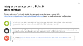 2016
Integrar o seu app com o Point H
em 5 minutos
A integração com Point mais fácil é simplesmente uma chamada a nossa URL
https://secure.mlstatic.com/org-img/point/app/index.html com os parâmetros que você precisa
String uri=“https://secure.mlstatic.com/org-img/point/app/index.html?amount=1"
startActivity(new Intent(Intent.ACTION_VIEW,Uri.parse(uri)));
NSString *uri= @“https://secure.mlstatic.com/org-img/point/app/index.html?amount=1";
[[UIApplication sharedApplication] openURL:[NSURL URLWithString:uri]];
<a href=“https://secure.mlstatic.com/org-img/point/app/index.html?amount=1">
Cobrar </a>
 