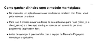 2016
Como ganhar dinheiro com o modelo marketplace
● Se você criar um aplicativo onde os vendedores recebem com Point, você
pode receber uma taxa
● Para isso é preciso enviar os dados de seu aplicativo para Point (client_id e
client_secret) e a taxa que você quer receber em sua conta por esse
pagamento (application_fee).
● Antes de começar é preciso falar com a equipe de Mercado Pago para
homologar o aplicativo
 
