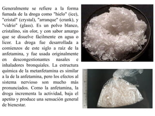 Generalmente se refiere a la forma
fumada de la droga como "hielo" (ice),
"cristal" (crystal), "arranque" (crank), y
"vidrio" (glass). Es un polvo blanco,
cristalino, sin olor, y con sabor amargo
que se disuelve fácilmente en agua o
licor. La droga fue desarrollada a
comienzos de este siglo a raíz de la
anfetamina, y fue usada originalmente
en descongestionantes nasales e
inhaladores bronquiales. La estructura
química de la metanfetamina es similar
a la de la anfetamina, pero los efectos al
sistema nervioso son mucho más
pronunciados. Como la anfetamina, la
droga incrementa la actividad, baja el
apetito y produce una sensación general
de bienestar.
 