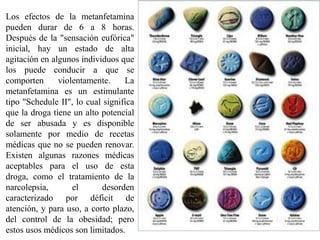 Los efectos de la metanfetamina
pueden durar de 6 a 8 horas.
Después de la "sensación eufórica"
inicial, hay un estado de alta
agitación en algunos individuos que
los puede conducir a que se
comporten      violentamente.     La
metanfetamina es un estimulante
tipo "Schedule II", lo cual significa
que la droga tiene un alto potencial
de ser abusada y es disponible
solamente por medio de recetas
médicas que no se pueden renovar.
Existen algunas razones médicas
aceptables para el uso de esta
droga, como el tratamiento de la
narcolepsia,       el      desorden
caracterizado por déficit de
atención, y para uso, a corto plazo,
del control de la obesidad; pero
estos usos médicos son limitados.
 