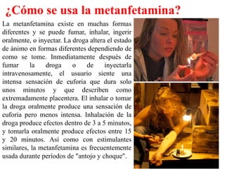 ¿Cómo se usa la metanfetamina?
La metanfetamina existe en muchas formas
diferentes y se puede fumar, inhalar, ingerir
oralmente, o inyectar. La droga altera el estado
de ánimo en formas diferentes dependiendo de
como se tome. Inmediatamente después de
fumar     la    droga     o    de     inyectarla
intravenosamente, el usuario siente una
intensa sensación de euforia que dura solo
unos minutos y que describen como
extremadamente placentera. El inhalar o tomar
la droga oralmente produce una sensación de
euforia pero menos intensa. Inhalación de la
droga produce efectos dentro de 3 a 5 minutos,
y tomarla oralmente produce efectos entre 15
y 20 minutos. Así como con estimulantes
similares, la metanfetamina es frecuentemente
usada durante períodos de "antojo y choque".
 