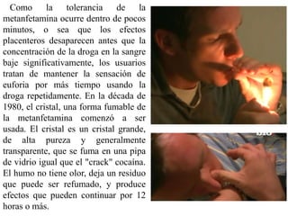 Como la tolerancia de la
metanfetamina ocurre dentro de pocos
minutos, o sea que los efectos
placenteros desaparecen antes que la
concentración de la droga en la sangre
baje significativamente, los usuarios
tratan de mantener la sensación de
euforia por más tiempo usando la
droga repetidamente. En la década de
1980, el cristal, una forma fumable de
la metanfetamina comenzó a ser
usada. El cristal es un cristal grande,
de alta pureza y generalmente
transparente, que se fuma en una pipa
de vidrio igual que el "crack" cocaína.
El humo no tiene olor, deja un residuo
que puede ser refumado, y produce
efectos que pueden continuar por 12
horas o más.
 
