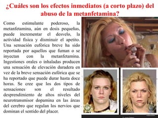 ¿Cuáles son los efectos inmediatos (a corto plazo) del
             abuso de la metanfetamina?
Como      estimulante    poderoso,      la
metanfetamina, aún en dosis pequeñas,
puede incrementar el desvelo, la
actividad física y disminuir el apetito.
Una sensación eufórica breve ha sido
reportada por aquellos que fuman o se
inyectan     con    la    metanfetamina.
Ingestiones orales o inhaladas producen
una sensación de elevación duradera en
vez de la breve sensación eufórica que se
ha reportado que puede durar hasta doce
horas. Se cree que los dos tipos de
sensaciones      son     el     resultado
desprendimiento de altos niveles del
neurotransmisor dopamina en las áreas
del cerebro que regulan los nervios que
dominan el sentido del placer.
 