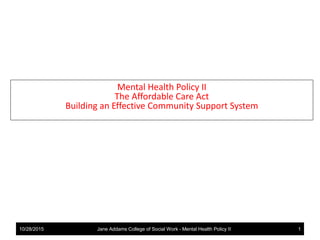 Mental Health Policy II
The Affordable Care Act
Building an Effective Community Support System
10/28/2015 Jane Addams College of Social Work - Mental Health Policy II 1
 