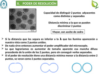 16
Mayor, con aceite de cedro
Capacidad de distinguir 2 puntos adyacentes
como distintos y separados
=
Distancia mínima a la que se pueden
discriminar 2 puntos
II. PODER DE RESOLUCIÓN
 Si la distancia que los separa es inferior a la 𝝺 que los ilumina aparecerán a
nuestra vista como 2 puntos unidos.
 De nada sirve entonces aumentar el poder amplificador del microscopio.
 Lo que lograríamos es aumentar de tamaño aparente esa mancha difusa
procedente de la unión de los 2 puntos, pero sin conseguir verlos separados.
 Si el poder de resolución tiene una distancia mínima menor a la distancia entre 2
puntos, se veran como 2 puntos separados.
 