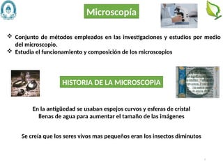3
Microscopía
HISTORIA DE LA MICROSCOPIA
 Conjunto de métodos empleados en las investigaciones y estudios por medio
del microscopio.
 Estudia el funcionamiento y composición de los microscopios
En la antigüedad se usaban espejos curvos y esferas de cristal
llenas de agua para aumentar el tamaño de las imágenes
Se creía que los seres vivos mas pequeños eran los insectos diminutos
 