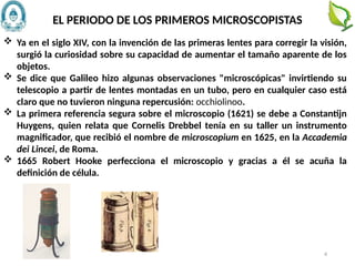  Ya en el siglo XIV, con la invención de las primeras lentes para corregir la visión,
surgió la curiosidad sobre su capacidad de aumentar el tamaño aparente de los
objetos.
 Se dice que Galileo hizo algunas observaciones "microscópicas" invirtiendo su
telescopio a partir de lentes montadas en un tubo, pero en cualquier caso está
claro que no tuvieron ninguna repercusión: occhiolinoo.
 La primera referencia segura sobre el microscopio (1621) se debe a Constantijn
Huygens, quien relata que Cornelis Drebbel tenía en su taller un instrumento
magnificador, que recibió el nombre de microscopium en 1625, en la Accademia
dei Lincei, de Roma.
 1665 Robert Hooke perfecciona el microscopio y gracias a él se acuña la
definición de célula.
EL PERIODO DE LOS PRIMEROS MICROSCOPISTAS
4
 