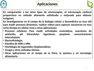 44
En comparación a los otros tipos de microscopios, el microscopio confocal
proporciona un método altamente sofisticado y mejorado para obtener
imágenes.
En investigaciones en el campo de la biología celular y biomedicina es muy útil
para medir procesos dinámicos, realizar videos para capturar secuencias en muy
corto tiempo en células vivas y otras aplicaciones:
• Procesos celulares: Para medir actividades enzimáticas, reacciones de
oxidación, pH intracelular, fagocitosis, apoptosis, comunicaciones
intercelulares.
• Electrofisiología.
• Estudios de ADN y ARN.
• Morfología de organoides citoplasmáticos.
• Cirugía y otros métodos clínicos.
• Otras aplicaciones en el campo de la física, la química y en tecnología
alimentaria.
Aplicaciones
 