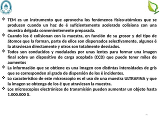 49
 TEM es un instrumento que aprovecha los fenómenos físico-atómicos que se
producen cuando un haz de ē suficientemente acelerado colisiona con una
muestra delgada convenientemente preparada.
 Cuando los ē colisionan con la muestra, en función de su grosor y del tipo de
átomos que la forman, parte de ellos son dispersados selectivamente, algunos ē
la atraviesan directamente y otros son totalmente desviados.
 Todos son conducidos y modulados por unas lentes para formar una imagen
final sobre un dispositivo de carga acoplada (CCD) que puede tener miles de
aumentos
 La información que se obtiene es una imagen con distintas intensidades de gris
que se corresponden al grado de dispersión de los ē incidentes.
 Lo característico de este microscopio es el uso de una muestra ULTRAFINA y que
la imagen se obtenga de los ē que atraviesan la muestra.
 Los microscopios electrónicos de transmisión pueden aumentar un objeto hasta
1.000.000 X.
 