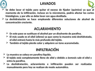 72
 Se debe lavar el tejido para quitar el exceso de fijador (químico) ya que al
momento de la infiltración, incluso en la microtomía, podría afectar los cortes
histológicos, y por ello se debe lavar con agua destilada.
 La deshidratación se hace empleando diferentes soluciones de alcohol de
concentración creciente.
LAVADOS
 En este paso se sustituye el alcohol por un disolvente de parafina.
 El más usado es el xilol (xileno) ya que como la muestra está deshidratada,
el xilol entrará hasta lo más profundo del tejido.
 También el tejido pierde color y adquiere un tono acaramelado.
ACLARAMIENTO
 La muestra se coloca en parafina líquida.
 El tejido está completamente lleno de xilol y debido a ósmosis sale el xilol y
entra la parafina.
 La deshidratación, aclaramiento e infiltración pueden ser realizadas
manualmente pero hoy se realizan de modo automático.
INFILTRACIÓN
 