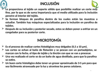 73
 Le proporciona al tejido un soporte sólido que posibilite realizar un corte muy
fino, por lo que es de suma importancia que el medio utilizado para la inclusión
penetre al interior del tejido.
 Se forman bloques de parafina dentro de los cuales están las muestras a
estudiar. También hay máquinas especializadas para la inclusión en parafina de
tejidos.
 Después de su inclusión y posterior secado, estos se deben poner a enfriar en un
congelador para su posterior corte.
INCLUSIÓN
 Es el proceso de realizar cortes histológicos muy delgados (0,5 a 10 µm).
 Los cortes se echan al baño de flotación y se pescan con un portaobjetos, se
marcan con la fecha, el tipo de tejido y la tinción con que se van a procesar.
 Una vez realizado el corte se da un baño de agua destilada, para que la parafina
se estire.
 Un buen corte histológico debe tener un grosor aproximado de 3-5 µm para que
sea fácilmente atravesado por la luz y atraviese los poros celulares.
MICROTOMÍA
 