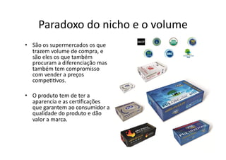Paradoxo	
  do	
  nicho	
  e	
  o	
  volume	
  
•  São	
  os	
  supermercados	
  os	
  que	
  
trazem	
  volume	
  de	
  compra,	
  e	
  
são	
  eles	
  os	
  que	
  também	
  
procuram	
  a	
  diferenciação	
  mas	
  
também	
  tem	
  compromisso	
  
com	
  vender	
  a	
  preços	
  
compe<<vos.	
  
•  O	
  produto	
  tem	
  de	
  ter	
  a	
  
aparencia	
  e	
  as	
  cer<ﬁcações	
  
que	
  garantem	
  ao	
  consumidor	
  a	
  
qualidade	
  do	
  produto	
  e	
  dão	
  
valor	
  a	
  marca.	
  	
  
 