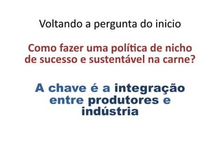Voltando	
  a	
  pergunta	
  do	
  inicio	
  
Como	
  fazer	
  uma	
  políEca	
  de	
  nicho	
  
de	
  sucesso	
  e	
  sustentável	
  na	
  carne?	
  
A chave é a integração
entre produtores e
indústria
 