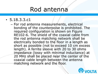 • 5.18.3.3.c1
– For rod antenna measurements, electrical
bonding of the counterpoise is prohibited. The
required configuration is shown on Figure
RE102-6. The shield of the coaxial cable from
the rod antenna matching network shall be
electrically bonded to the floor in a length as
short as possible (not to exceed 10 cm excess
length). A ferrite sleeve with 20 to 30 ohms
impedance (lossy with minimal inductance) at
20 MHz shall be placed near the center of the
coaxial cable length between the antenna
matching network and the floor.
Rod antenna
 