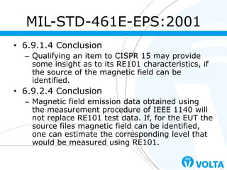 • 6.9.1.4 Conclusion
– Qualifying an item to CISPR 15 may provide
some insight as to its RE101 characteristics, if
the source of the magnetic field can be
identified.
• 6.9.2.4 Conclusion
– Magnetic field emission data obtained using
the measurement procedure of IEEE 1140 will
not replace RE101 test data. If, for the EUT the
source files magnetic field can be identified,
one can estimate the corresponding level that
would be measured using RE101.
MIL-STD-461E-EPS:2001
 