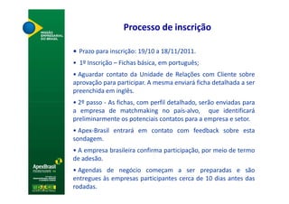 Processo de inscrição

• Prazo para inscrição: 19/10 a 18/11/2011.
• 1º Inscrição – Fichas básica, em português;
• Aguardar contato da Unidade de Relações com Cliente sobre
aprovação para participar. A mesma enviará ficha detalhada a ser
preenchida em inglês.
• 2º passo - As fichas, com perfil detalhado, serão enviadas para
a empresa de matchmaking no país-alvo, que identificará
preliminarmente os potenciais contatos para a empresa e setor.
• Apex-Brasil entrará em contato com feedback sobre esta
sondagem.
• A empresa brasileira confirma participação, por meio de termo
de adesão.
• Agendas de negócio começam a ser preparadas e são
entregues às empresas participantes cerca de 10 dias antes das
rodadas.
 