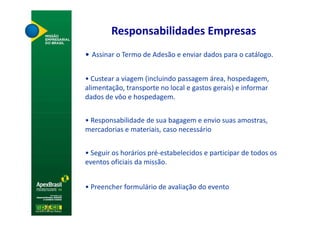 Responsabilidades Empresas
• Assinar o Termo de Adesão e enviar dados para o catálogo.


• Custear a viagem (incluindo passagem área, hospedagem,
alimentação, transporte no local e gastos gerais) e informar
dados de vôo e hospedagem.


• Responsabilidade de sua bagagem e envio suas amostras,
mercadorias e materiais, caso necessário


• Seguir os horários pré-estabelecidos e participar de todos os
eventos oficiais da missão.


• Preencher formulário de avaliação do evento
 