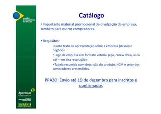 Catálogo
• Importante material promocional de divulgação da empresa,
também para outros compradores.


• Requisitos:
        • Curto texto de apresentação sobre a empresa (missão e
        negócio).
        • Logo da empresa em formato vetorial (eps, corew draw, ai ou
        pdf – em alta resolução).
        • Tabela resumida com descrição do produto, NCM e setor dos
        compradores pretendidos.


  PRAZO: Envio até 19 de dezembro para inscritos e
                    confirmados
 