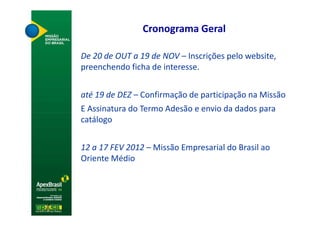 Cronograma Geral

De 20 de OUT a 19 de NOV – Inscrições pelo website,
preenchendo ficha de interesse.


até 19 de DEZ – Confirmação de participação na Missão
E Assinatura do Termo Adesão e envio da dados para
catálogo


12 a 17 FEV 2012 – Missão Empresarial do Brasil ao
Oriente Médio
 