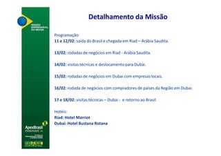 Detalhamento da Missão

Programação:
11 e 12/02: saída do Brasil e chegada em Riad – Arábia Saudita.

13/02: rodadas de negócios em Riad - Arábia Saudita.

14/02: visitas técnicas e deslocamento para Dubai.

15/02: rodadas de negócios em Dubai com empresas locais.

16/02: rodada de negócios com compradores de países da Região em Dubai.

17 e 18/02: visitas técnicas – Dubai - e retorno ao Brasil.

Hotéis:
Riad: Hotel Marriot
Dubai: Hotel Bustana Rotana
 