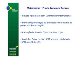 Matchmaking – Projeto Comprador Regional


• Projeto Apex-Brasil com Euromonitor Internacional.


• Prevê arregimentação de empresas compradoras de
países vizinhos da região.

• Abrangência: Kuwait, Qatar, Jordânia, Egito

• Local: Em Dubai no dia 16/02, mesmo hotel do dia
15/02, das 9h às 18h.
 