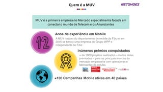 Quem	
  é	
  a	
  MUV
Anos de experiência em Mobile
A MUV nasceu do departamento de mobile da F.biz e em
2015 se tornou uma empresa do Grupo WPP e
independente da F.biz.
Inúmeros prêmios conquistados
+ de 1000 projetos realizados – muitos deles
premiados – para as principais marcas do
mercado em parceria com operadoras e
fabricantes de celular.
MUV	
  é	
  a	
  primeira	
  empresa	
  no	
  Mercado	
  especialmente	
  focada	
  em	
  
conectar	
  o	
  mundo	
  de	
  Telecom	
  e	
  os Anunciantes
+100 Campanhas Mobile ativas em 40 países
 