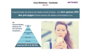 Case	
  Netshoes	
  -­‐ Contexto
A	
  penetração	
  de	
  planos	
  de	
  dados	
  ainda	
  é	
  baixa	
  -­‐ em	
  2015	
  apenas	
  36%	
  
dos	
  pré-­‐pagostinham	
  planos	
  de	
  dados	
  contratados	
  (Tim)
Internet (Wi-fi & 3G/4G)
Fisiologia
Segurança
Amor/relaciona
mento
Estima
Realização
As
necessidades
básicas do
ser humano
mudaram…
 